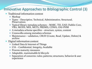 Innovative Approaches to Bibliographic Control (3)Traditional information context Markup Types – Descriptive, Technical, Administrative, Structural, Preservation; Typical library metadata schemes – MARC, TEI, EAD, Dublin Core, VRA, MODS, MIX, METS, PREMIS, CDWA, OAI-PHM A metadata scheme specifies – structure, syntax, contentCrosswalks among metadata schemas Maintenance – validation, CRUD (Create, Read, Update, Delete) & archive Digital information context Linked Data & Internet of Things CIA – Confidential, Integrity, Available Process maturity measures Adaptable, maintainable & lifecycle Separation of concerns: rules; patterns; structures, behavior & user experience