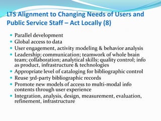 LTS Alignment to Changing Needs of Users and Public Service Staff – Act Locally (8)Parallel developmentGlobal access to dataUser engagement, activity modeling & behavior analysisLeadership; communication; teamwork of whole brain team; collaboration; analytical skills; quality control; info as product, infrastructure & technologies  Appropriate level of cataloging for bibliographic controlReuse 3rd-party bibliographic recordsPromote new models of access to multi-modal info contents through user experienceIntegration, analysis, design, measurement, evaluation, refinement, infrastructure