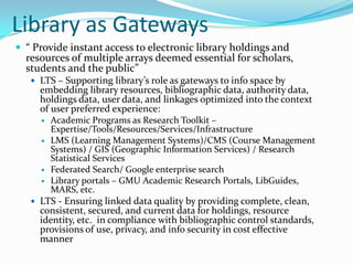 Library as Gateways“ Provide instant access to electronic library holdings and resources of multiple arrays deemed essential for scholars, students and the public” LTS – Supporting library’s role as gateways to info space by embedding library resources, bibliographic data, authority data, holdings data, user data, and linkages optimized into the context of user preferred experience: Academic Programs as Research Toolkit – Expertise/Tools/Resources/Services/Infrastructure LMS (Learning Management Systems)/CMS (Course Management Systems) / GIS (Geographic Information Services) / Research Statistical Services   Federated Search/ Google enterprise search Library portals – GMU Academic Research Portals, LibGuides, MARS, etc.LTS - Ensuring linked data quality by providing complete, clean, consistent, secured, and current data for holdings, resource  identity, etc.  in compliance with bibliographic control standards, provisions of use, privacy, and info security in cost effective manner
