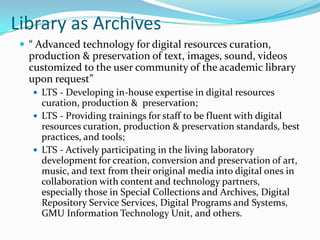 Library as Archives“ Advanced technology for digital resources curation, production & preservation of text, images, sound, videos customized to the user community of the academic library upon request” LTS - Developing in-house expertise in digital resources curation, production &  preservation; LTS - Providing trainings for staff to be fluent with digital resources curation, production & preservation standards, best practices, and tools; LTS - Actively participating in the living laboratory development for creation, conversion and preservation of art, music, and text from their original media into digital ones in collaboration with content and technology partners, especially those in Special Collections and Archives, Digital Repository Service Services, Digital Programs and Systems,  GMU Information Technology Unit, and others. 