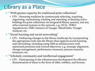 Library as a Place“ With greater capacity for traditional print collections” LTS – Honoring tradition by continuously selecting, acquiring, organizing, maintaining, tracking and reporting, evaluating active holdings for print collections via integrated library systems, and any other external systems in the network, e.g. OCLC, WRLC Aquabrowser, GMU instance of Voyager, MetaFinder, Voyager Analyzer, etc. “ Social learning and social networking” LTS – Embracing changes to the library landscape by incorporating the appropriate tools into the library that supports social learning and networking, including using Web as infrastructure with optimized processes and control objectives, e.g. strategic alignment, change management, performance measures, process maturity measures, etc. “ Scholarly community and intellectual engagement” LTS – Participating in the infrastructure development for effective dissemination of ideas in the form of talks, exhibits, and forums. 
