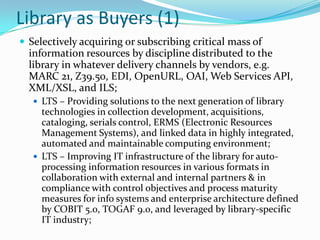 Library as Buyers (1)Selectively acquiring or subscribing critical mass of information resources by discipline distributed to the library in whatever delivery channels by vendors, e.g. MARC 21, Z39.50, EDI, OpenURL, OAI, Web Services API, XML/XSL, and ILS; LTS – Providing solutions to the next generation of library technologies in collection development, acquisitions, cataloging, serials control, ERMS (Electronic Resources Management Systems), and linked data in highly integrated, automated and maintainable computing environment;LTS – Improving IT infrastructure of the library for auto-processing information resources in various formats in collaboration with external and internal partners & in compliance with control objectives and process maturity measures for info systems and enterprise architecture defined by COBIT 5.0, TOGAF 9.0, and leveraged by library-specific IT industry; 