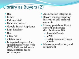 Library as Buyers (2)ILSERMSFull-text A-ZFederated searchGoogle Search ApplianceLink ResolverILLeReserveeReferencesIntegrated support for specialized services with CMS, LMS, social media sites, location-based services, etc.Auto citation integrationRecord management for institution and archival contentsLibrary portals as library content and service distribution toolkitResearch PortalsMARSOAI & community-based portalsMeasures, evaluation, and refinement
