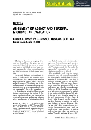 Administration and Policy in Mental Health
Vol. 19, No. 1, September 1991
REPORTS
ALIGNMENTOF AGENCYAND PERSONAL
MISSIONS: AN EVALUATION
Kenneth L. Robey, Ph.D., Steven E. Ramsland, Ed.D., and
Karen Castelbaum, M.H.S.
"Mission" is the sense of purpose, direc-
tion, and desired future that guides and mo-
tivates activities. It is the source of energy
that inspires individuals toward some de-
sired outcome. In effect, personal mission
provides the meaning for individuals' activ-
ities.
Just as individuals are motivated and in-
spired by goals, values, and missions, so are
organizations. The organizational mission
guides members toward desired activities
and achievements. This mission may be for-
mally expressed, as in an organizational mis-
sion statement or credo, or more implicit in
the organization's day-to-day operations.
In the residential mental health agency, as
in most organizations, the optimal fit be-
tween member/employee and organization
occurs when personal and agency missions
align. An alignment of missions is realized
Kenneth L. Robey, Ph.D., is Director of Re-
search and Evaluation at SERV Centers of NJ,
Inc., 532 West State St., Trenton, NJ 08618.
Steven E. Ramsland, Ed.D., is Executive Director
of SERV Centers. At the time of this study, Karen
Castelbaum, M.H.S., was a Clinical Coordinator
at SERV Centers.
when the individual perceives that contribut-
ing toward the organization's goals produces
direct contributions toward personal goals as
well. That is, those activities that lead to the
organization's success also lead to the indi-
vidual's success, however defined.
Not surprisingly, work yields the greatest
satisfaction when it is personally meaningful
and interesting for the individual (Herzberg,
Mausner, & Synerman, 1959) and when it
promotes personal progress and develop-
ment (Bergmann, 1981) and moves the em-
ployee toward the attainment of his or her
goals, either task related or non-task related
(Roberson, 1990). Accordingly, the benefits
of an alignment of mission can be realized
for the employee in higher levels of job satis-
faction and in more favorable perceptions of
the work environment (Craige, Saur, &
Acuri, 1982). Research has also found that
perceived alignment of missions can result in
lower incidence of burnout (Cherniss, 1980;
Harvey, 1981). For the organization, per-
ceptions that personal and agency goals are
complementary can contribute to positive
staff reactions to the efforts and initiatives of
leaders (Tjosvold, Andrews, & Jones, 1983)
39 9 1991 Human Sciences Press, Inc.
 