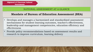 Mandate of Bureau of Education Assessment (BEA)
NATIONAL ASSESSMENT AT A GLANCE
• Develops and manages a harmonized and standardized assessment
mechanisms for student learning outcomes, teacher’s effectiveness,
leadership and management competencies, education efficiency and
effectiveness
• Provide policy recommendations based on assessment results and
research to improve curriculum, learning delivery
Alignment of Classroom National
Assessments
 