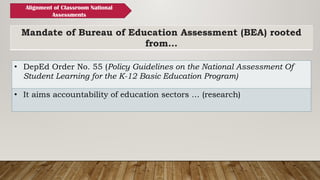 Mandate of Bureau of Education Assessment (BEA) rooted
from…
• DepEd Order No. 55 (Policy Guidelines on the National Assessment Of
Student Learning for the K-12 Basic Education Program)
• It aims accountability of education sectors … (research)
Alignment of Classroom National
Assessments
 