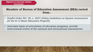 Mandate of Bureau of Education Assessment (BEA) rooted
from..
• DepEd Order NO. 29, s. 2027 (Policy Guidelines on System Assessment
for the K-12 Basic Education Program)
• Articulate basis of articulation of education programs, provide
instructional review of the national and international assessments
Alignment of Classroom National
Assessments
 