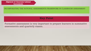 INCORPORATING THE NATIONAL ASSESSMENTS FRAMEWORK IN CLASSROOM ASSESSMENT
Key Point
Formative assessment is very important to prepare learners in summative
assessments and quarterly exams.
Alignment of Classroom National
Assessments
 