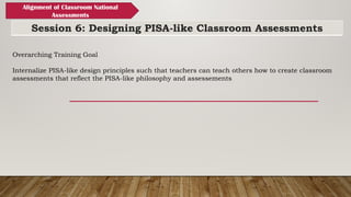 Session 6: Designing PISA-like Classroom Assessments
Alignment of Classroom National
Assessments
Overarching Training Goal
Internalize PISA-like design principles such that teachers can teach others how to create classroom
assessments that reflect the PISA-like philosophy and assessements
 