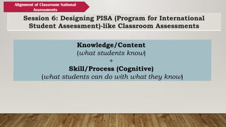 Session 6: Designing PISA (Program for International
Student Assessment)-like Classroom Assessments
Alignment of Classroom National
Assessments
Knowledge/Content
(what students know)
+
Skill/Process (Cognitive)
(what students can do with what they know)
 