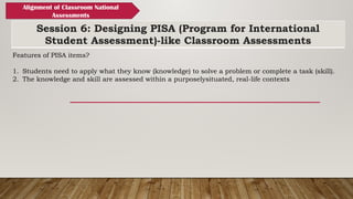 Session 6: Designing PISA (Program for International
Student Assessment)-like Classroom Assessments
Alignment of Classroom National
Assessments
Features of PISA items?
1. Students need to apply what they know (knowledge) to solve a problem or complete a task (skill).
2. The knowledge and skill are assessed within a purposelysituated, real-life contexts
 