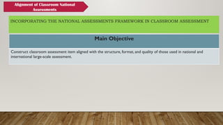 INCORPORATING THE NATIONAL ASSESSMENTS FRAMEWORK IN CLASSROOM ASSESSMENT
Main Objective
Construct classroom assessment item aligned with the structure, format, and quality of those used in national and
international large-scale assessment.
Alignment of Classroom National
Assessments
 