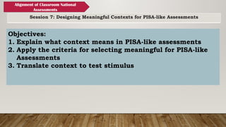 Session 7: Designing Meaningful Contexts for PISA-like Assessments
Alignment of Classroom National
Assessments
Objectives:
1. Explain what context means in PISA-like assessments
2. Apply the criteria for selecting meaningful for PISA-like
Assessments
3. Translate context to test stimulus
 