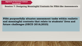Session 7: Designing Meaningful Contexts for PISA-like Assessments
Alignment of Classroom National
Assessments
PISA purposefully situates assessment tasks within realistic
and meaningful contexts that relate to students’ lives and
future challenges (OECD 2016;2023)
 