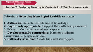 Session 7: Designing Meaningful Contexts for PISA-like Assessments
Alignment of Classroom National
Assessments
Criteria in Selecting Meaningful Real-life contexts:
1. Authentic: Reflects real-life use of knowledge
2. Cognitively appropriate: Support the skills being assessed
3. Relevant: Connects to students, experience
4. Developmentally appropriate: Matches students’
background (e.g. age, year-level)
5. Culturally sensitive: Avoids bias and stereotypes
 
