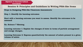 Session 8: Principles and Guidelines in Writing PISA-like Items
Alignment of Classroom National
Assessments
Steps in Designing PISA-like Classroom Assessments
Step 1: Identify the learning outcomes
Start with a learning outcome you want to assess. Identify the outcomes to be
assessed
Ex. Science 7 Matatag
Learning outcome 1: Explain the changes of state in terms of particle arrangement
and energy changes.
Learning Outcome 2: Express quantitatively the amount of solute present in a given
volume of solute
 