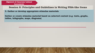 Session 8: Principles and Guidelines in Writing PISA-like Items
Alignment of Classroom National
Assessments
3. Gather or develop appropriate stimulus materials
Gather or create stimulus material based on selected context (e.g. texts, graphs,
tables, infographs, maps, diagrams)
 