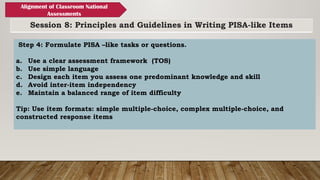 Session 8: Principles and Guidelines in Writing PISA-like Items
Alignment of Classroom National
Assessments
Step 4: Formulate PISA –like tasks or questions.
a. Use a clear assessment framework (TOS)
b. Use simple language
c. Design each item you assess one predominant knowledge and skill
d. Avoid inter-item independency
e. Maintain a balanced range of item difficulty
Tip: Use item formats: simple multiple-choice, complex multiple-choice, and
constructed response items
 