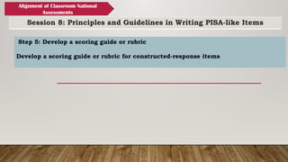 Session 8: Principles and Guidelines in Writing PISA-like Items
Alignment of Classroom National
Assessments
Step 5: Develop a scoring guide or rubric
Develop a scoring guide or rubric for constructed-response items
 