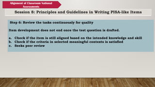 Session 8: Principles and Guidelines in Writing PISA-like Items
Alignment of Classroom National
Assessments
Step 6: Review the tasks continuously for quality
Item development does not end once the test question is drafted.
a. Check if the item is still aligned based on the intended knowledge and skill
b. Check if the criteria in selected meaningful contexts is satisfied
c. Seeks peer review
 
