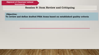 Session 9: Item Review and Critiquing
Alignment of Classroom National
Assessments
Objective:
To review and define drafted PISA items based on established quality criteria
 