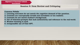 Session 9: Item Review and Critiquing
Alignment of Classroom National
Assessments
Common Pitfalls
1. Learning outcomes do not match the cognitive demand of the question.
2. Contexts are conceptually invalid and unrealistic or too realistic.
3. Contexts do not match student’s background.
4. Use of stimulus-prompts that lack authenticity and reference to the real-world.
5. Window dressing is used.
6. Irresponsible use of Chat GPT.
 