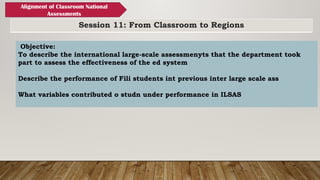 Session 11: From Classroom to Regions
Alignment of Classroom National
Assessments
Objective:
To describe the international large-scale assessmenyts that the department took
part to assess the effectiveness of the ed system
Describe the performance of Fili students int previous inter large scale ass
What variables contributed o studn under performance in ILSAS
 