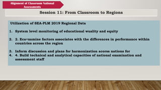 Session 11: From Classroom to Regions
Alignment of Classroom National
Assessments
Utilization of SEA-PLM 2019 Regional Data
1. System level monitoring of educational wuality and equity
2. 2. Eca=xamine factors associates with the differences in performance within
countries across the region
3. Inform discussion and plans for harmonization acorss nations for
4. 4. Build technical and analytical capacities of national examination and
assessment staff
 