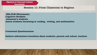 Session 11: From Classroom to Regions
Alignment of Classroom National
Assessments
SEA-PLM INstruments
Cognitive Booklets
-Assessess’s students
Assess students learnining in reading , writing, and mathematics
Contextual Quastionnaires
Gathers information/wuestions about srudents, parents and school, teachers
 