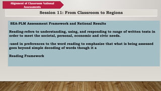Session 11: From Classroom to Regions
Alignment of Classroom National
Assessments
SEA-PLM Assessment Framework and National Results
Reading-refers to understanding, using, and responding to range of written texts in
order to meet the societal, personal, economic and civic needs.
-used in preferences to the word reading to emphasize that what is being assessed
goes beyond simple decoding of words though it a
Reading Framework
 