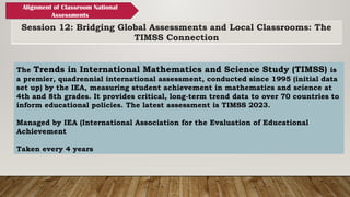 Session 12: Bridging Global Assessments and Local Classrooms: The
TIMSS Connection
Alignment of Classroom National
Assessments
The Trends in International Mathematics and Science Study (TIMSS) is
a premier, quadrennial international assessment, conducted since 1995 (initial data
set up) by the IEA, measuring student achievement in mathematics and science at
4th and 8th grades. It provides critical, long-term trend data to over 70 countries to
inform educational policies. The latest assessment is TIMSS 2023.
Managed by IEA (International Association for the Evaluation of Educational
Achievement
Taken every 4 years
 