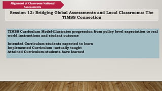Session 12: Bridging Global Assessments and Local Classrooms: The
TIMSS Connection
Alignment of Classroom National
Assessments
TIMSS Curriculum Model-illustrates progression from policy level expectation to real
world instructions and student outcome
Intended Curriculum-students expected to learn
Implemented Curriculum –actually taught
Attained Curriculum-students have learned
 