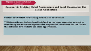Session 12: Bridging Global Assessments and Local Classrooms: The
TIMSS Connection
Alignment of Classroom National
Assessments
Content and Context for Learning Mathematics and Science
TIMSS uses the curriculum, broadly defined, as the major organizing concept in
considering how education opportunities are provided to students and the factors
that influence how students use these opportunities.
 