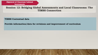 Session 12: Bridging Global Assessments and Local Classrooms: The
TIMSS Connection
Alignment of Classroom National
Assessments
TIMSS Contextual data
Provide information/data for revisions and improvement of curriculum
 
