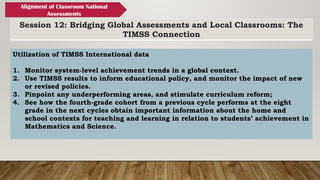 Session 12: Bridging Global Assessments and Local Classrooms: The
TIMSS Connection
Alignment of Classroom National
Assessments
Utilization of TIMSS International data
1. Monitor system-level achievement trends in a global context.
2. Use TIMSS results to inform educational policy, and monitor the impact of new
or revised policies.
3. Pinpoint any underperforming areas, and stimulate curriculum reform;
4. See how the fourth-grade cohort from a previous cycle performs at the eight
grade in the next cycles obtain important information about the home and
school contexts for teaching and learning in relation to students’ achievement in
Mathematics and Science.
 