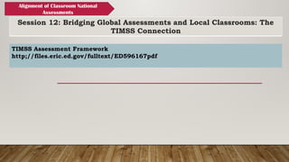 Session 12: Bridging Global Assessments and Local Classrooms: The
TIMSS Connection
Alignment of Classroom National
Assessments
TIMSS Assessment Framework
http;//files.eric.ed.gov/fulltext/ED596167pdf
 