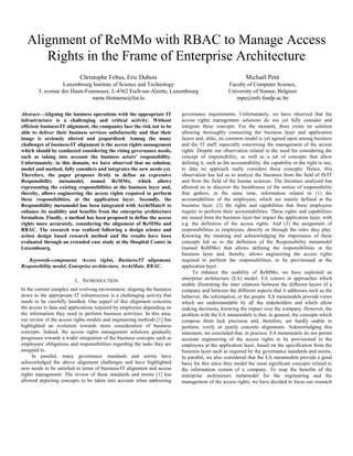 Alignment of ReMMo with RBAC to Manage Access
Rights in the Frame of Enterprise Architecture
Christophe Feltus, Eric Dubois
Luxembourg Institute of Science and Technology
5, avenue des Hauts-Fourneaux, L-4362 Esch-sur-Alzette, Luxembourg
name.firstname@list.lu
Michaël Petit
Faculty of Computer Science,
University of Namur, Belgium
mpe@info.fundp.ac.be
Abstract—Aligning the business operations with the appropriate IT
infrastructure is a challenging and critical activity. Without
efficient business/IT alignment, the companies face the risk not to be
able to deliver their business services satisfactorily and that their
image is seriously altered and jeopardized. Among the many
challenges of business/IT alignment is the access rights management
which should be conducted considering the rising governance needs,
such as taking into account the business actors' responsibility.
Unfortunately, in this domain, we have observed that no solution,
model and method, fully considers and integrates the new needs yet.
Therefore, the paper proposes firstly to define an expressive
Responsibility metamodel, named ReMMo, which allows
representing the existing responsibilities at the business layer and,
thereby, allows engineering the access rights required to perform
these responsibilities, at the application layer. Secondly, the
Responsibility metamodel has been integrated with ArchiMate® to
enhance its usability and benefits from the enterprise architecture
formalism. Finally, a method has been proposed to define the access
rights more accurately, considering the alignment of ReMMo and
RBAC. The research was realized following a design science and
action design based research method and the results have been
evaluated through an extended case study at the Hospital Center in
Luxembourg.
Keywords-component; Access rights, Business/IT alignment,
Responsibility model, Enterprise architecture, ArchiMate, RBAC.
1. INTRODUCTION
In the current complex and evolving environment, aligning the business
down to the appropriate IT infrastructure is a challenging activity that
needs to be carefully handled. One aspect of this alignment concerns
the access to data and applications required by employees depending on
the information they need to perform business activities. In this area,
our review of the access rights models and engineering methods [1] has
highlighted an evolution towards more consideration of business
concepts. Indeed, the access rights management solutions gradually
progresses towards a wider integration of the business concepts such as
employees' obligations and responsibilities regarding the tasks they are
assigned to.
In parallel, many governance standards and norms have
acknowledged the above alignment challenges and have highlighted
new needs to be satisfied in terms of business/IT alignment and access
rights management. The review of these standards and norms [1] has
allowed depicting concepts to be taken into account when addressing
governance requirements. Unfortunately, we have observed that the
access rights management solutions do not yet fully consider and
integrate these concepts. For the moment, there exists no solution
allowing thoroughly connecting the business layer and application
layers and, alike, no common model is yet agreed upon among business
and the IT staff, especially concerning the management of the access
rights. Despite our observation related to the need for considering the
concept of responsibility, as well as a set of concepts that allow
defining it, such as the accountability, the capability or the right to use,
to date no approach really considers these concepts. Hence, this
observation has led us to analyze the literature from the field of IS/IT
and from the field of the human sciences. The literature analyzed has
allowed us to discover the breathiness of the notion of responsibility
that gathers, at the same time, information related to (1) the
accountabilities of the employees, which are mainly defined at the
business layer. (2) the rights and capabilities that these employees
require to perform their accountabilities. These rights and capabilities
are issued from the business layer but impact the application layer, with
e.g. the definition of the access rights. And (3) the assignment of
responsibilities to employees, directly or through the roles they play.
Knowing the meaning and acknowledging the importance of these
concepts led us to the definition of the Responsibility metamodel
(named ReMMo) that allows defining the responsibilities at the
business layer and, thereby, allows engineering the access rights
required to perform the responsibilities, to be provisioned at the
application layer.
To enhance the usability of ReMMo, we have exploited an
enterprise architecture (EA) model. EA consist in approaches which
enable illustrating the inter relations between the different layers of a
company and between the different aspects that it addresses such as the
behavior, the information, or the people. EA metamodels provide views
which are understandable by all the stakeholders and which allow
making decisions, knowing the impact over the company. However, the
problem with the EA metamodels is that, in general, the concepts which
compose them lack precision and, therefore, are hardly usable to
perform, verify or justify concrete alignments. Acknowledging this
statement, we concluded that, in practice, EA metamodels do not permit
accurate engineering of the access rights to be provisioned to the
employees at the application layer, based on the specification from the
business layer such as required by the governance standards and norms.
In parallel, we also considered that the EA metamodels provide a good
basis for this since they model the most significant concepts related to
the information system of a company. To reap the benefits of the
enterprise architecture metamodel for the engineering and the
management of the access rights, we have decided to focus our research
 