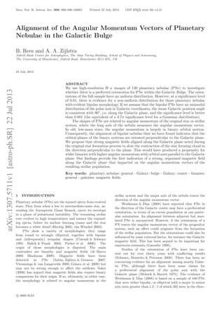 arXiv:1307.5711v1[astro-ph.SR]22Jul2013 Mon. Not. R. Astron. Soc. 000, 000–000 (0000) Printed 23 July 2013 (MN LATEX style ﬁle v2.2)
Alignment of the Angular Momentum Vectors of Planetary
Nebulae in the Galactic Bulge
B. Rees and A. A. Zijlstra
Jodrell Bank Centre for Astrophysics, The Alan Turing Building, School of Physics and Astronomy,
The University of Manchester, Oxford Road, Manchester M13 9PL, UK
23 July 2013
ABSTRACT
We use high-resolution H α images of 130 planetary nebulae (PNe) to investigate
whether there is a preferred orientation for PNe within the Galactic Bulge. The orien-
tations of the full sample have an uniform distribution. However, at a signiﬁcance level
of 0.01, there is evidence for a non-uniform distribution for those planetary nebulae
with evident bipolar morphology. If we assume that the bipolar PNe have an unimodal
distribution of the polar axis in Galactic coordinates, the mean Galactic position angle
is consistent with 90◦
, i.e. along the Galactic plane, and the signiﬁcance level is better
than 0.001 (the equivalent of a 3.7σ signiﬁcance level for a Gaussian distribution).
The shapes of PNe are related to angular momentum of the original star or stellar
system, where the long axis of the nebula measures the angular momentum vector.
In old, low-mass stars, the angular momentum is largely in binary orbital motion.
Consequently, the alignment of bipolar nebulae that we have found indicates that the
orbital planes of the binary systems are oriented perpendicular to the Galactic plane.
We propose that strong magnetic ﬁelds aligned along the Galactic plane acted during
the original star formation process to slow the contraction of the star forming cloud in
the direction perpendicular to the plane. This would have produced a propensity for
wider binaries with higher angular momentum with orbital axes parallel to the Galactic
plane. Our ﬁndings provide the ﬁrst indication of a strong, organized magnetic ﬁeld
along the Galactic plane that impacted on the angular momentum vectors of the
resulting stellar population.
Key words: planetary nebulae: general - Galaxy: bulge - Galaxy: centre - binaries:
general - galaxies: magnetic ﬁelds.
1 INTRODUCTION
Planetary nebulae (PNe) are the ionized ejecta from evolved
stars. They form when a low to intermediate-mass star, as-
cending the Asymptotic Giant Branch, ejects its envelope
in a phase of pulsational instability. The remaining stellar
core evolves to high temperatures and ionizes the expand-
ing ejecta, before its nuclear burning ceases and the star
becomes a white dwarf (Herwig 2005; van Winckel 2003).
PNe show a variety of morphologies; they range
from round to strongly elliptical, together with bipolar
and (infrequently) irregular shapes (Corradi & Schwarz
1995; Balick & Frank 2002; Parker et al. 2006). The
origin of those morphologies is disputed. The main
contenders are binarity and magnetic ﬁelds (de Marco
2009; Blackman 2009). Magnetic ﬁelds have been
detected in PNe (Sabin, Zijlstra & Greaves 2007;
Vlemmings & van Langevelde 2008; G´omez et al. 2009) but
may not be strong enough to aﬀect the outﬂows. Soker
(2006) has argued that magnetic ﬁelds also require binary
companions for their origin. If so, ultimately, in either case,
the morphology is related to angular momentum in the
stellar system and the major axis of the nebula traces the
direction of the angular momentum vector.
Weidmann & D´ıaz (2008) have reported that PNe in
the direction of the Galactic centre may have a preferential
orientation, in terms of an excess population at one partic-
ular orientation. An alignment between adjacent but unre-
lated PNe is unexpected. However, if the orientation of a
PN traces the angular momentum vector of the progenitor
system, such an eﬀect could originate from the formation
of the stellar population. But the orientations could also be
inﬂuenced by some external factor, for instance the Galactic
magnetic ﬁeld. This has been argued to be important for
supernova remnants (Gaensler 1998).
Studies of the orientation of PNe have been car-
ried out for over thirty years with conﬂicting results
(Schwarz, Monteiro & Peterson 2008). There has been no
convincing evidence for an alignment among nearby Galac-
tic PNe, although there have been some claims for
a preferential alignment of the polar axis with the
Galactic plane (Melnick & Harwit 1975). The evidence of
Weidmann & D´ıaz (2008) is based on a sample of 440 PNe
that were either bipolar, or elliptical with a major to minor
axis ratio greater than 1.2 : 1 of which 262 were in the direc-
c 0000 RAS
 