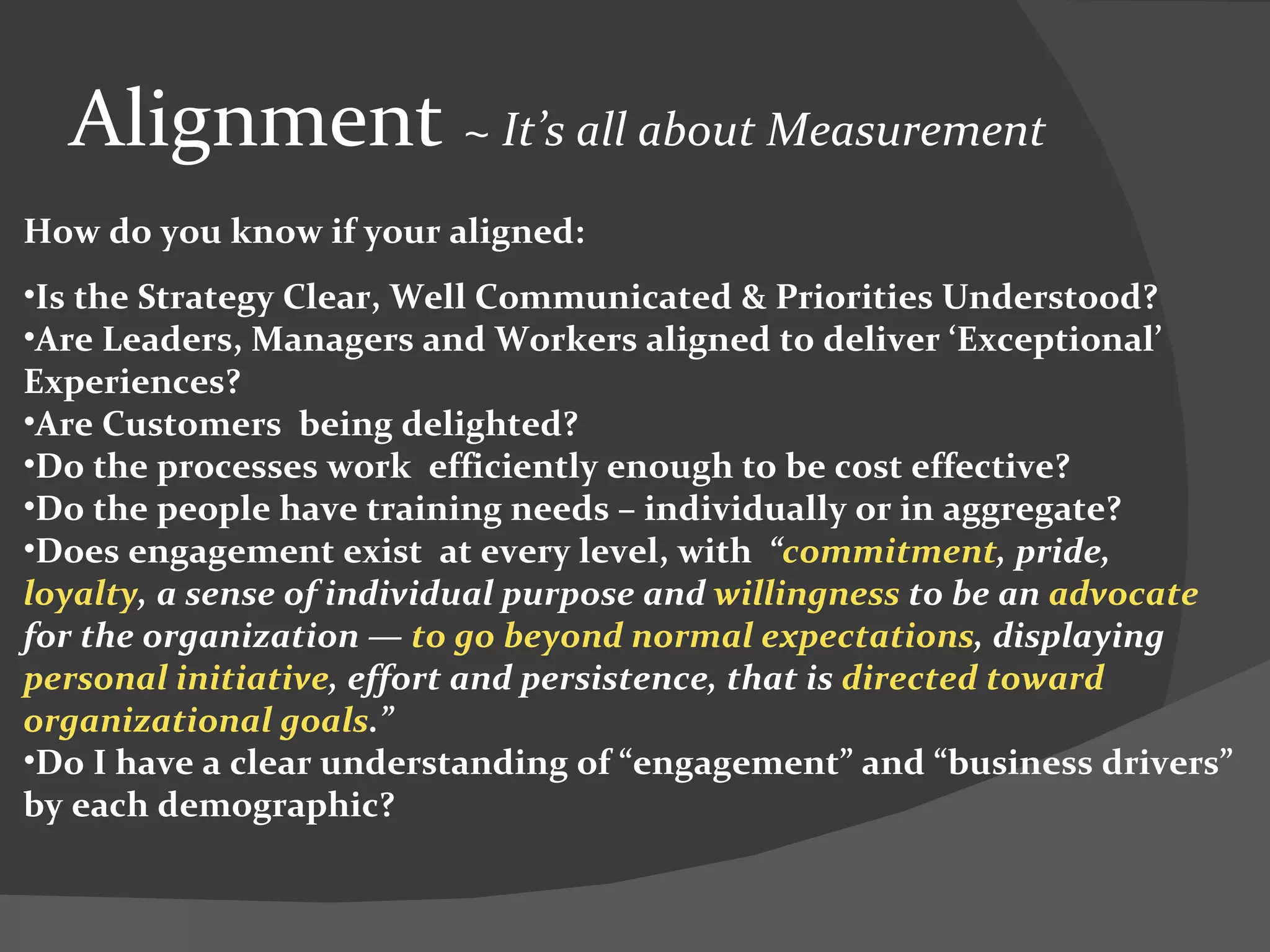 Alignment  ~  It’s all about Measurement  How do you know if your aligned: Is the Strategy Clear, Well Communicated & Priorities Understood? Are Leaders, Managers and Workers aligned to deliver ‘Exceptional’ Experiences? Are Customers  being delighted? Do the processes work  efficiently enough to be cost effective? Do the people have training needs – individually or in aggregate? Does engagement exist  at every level, with   “ commitment , pride,  loyalty , a sense of individual purpose and  willingness  to be an  advocate  for the organization —  to go beyond normal expectations , displaying  personal initiative , effort and persistence, that is  directed toward organizational goals .”  Do I have a clear understanding of “engagement” and “business drivers” by each demographic? 