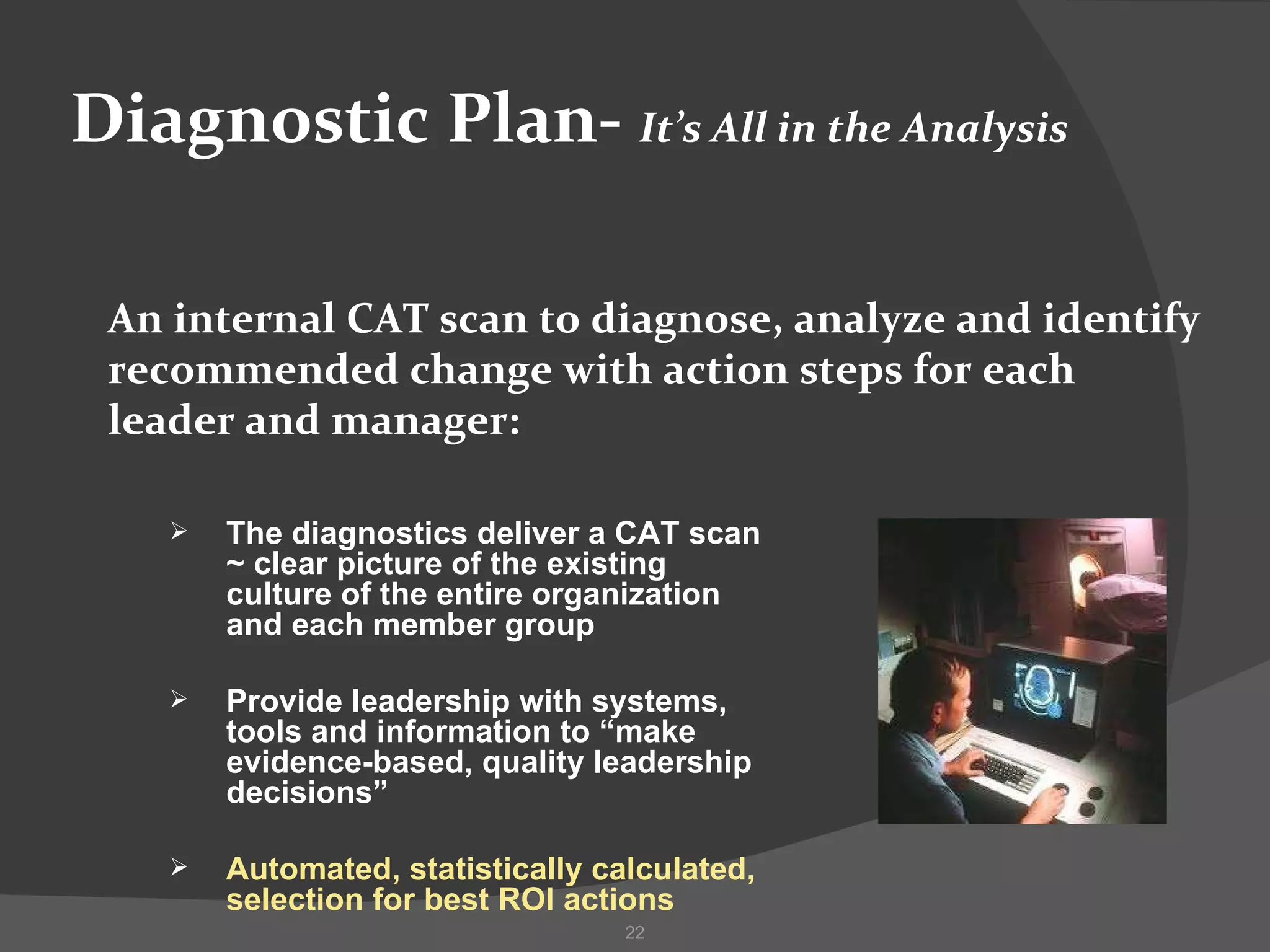 Diagnostic Plan-  It’s All in the Analysis An internal CAT scan to diagnose, analyze and identify recommended change with action steps for each leader and manager: The diagnostics deliver a CAT scan ~ clear picture of the existing culture of the entire organization and each member group  Provide leadership with systems, tools and information to “make evidence-based, quality leadership decisions” Automated, statistically calculated, selection for best ROI actions 
