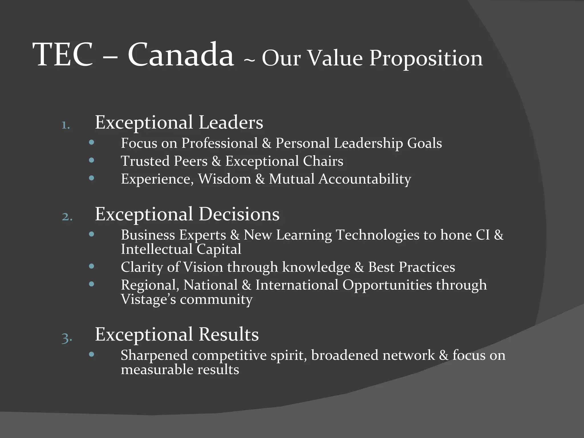 TEC – Canada  ~ Our Value Proposition Exceptional Leaders Focus on Professional & Personal Leadership Goals Trusted Peers & Exceptional Chairs Experience, Wisdom & Mutual Accountability Exceptional Decisions Business Experts & New Learning Technologies to hone CI & Intellectual Capital Clarity of Vision through knowledge & Best Practices Regional, National & International Opportunities through Vistage’s community Exceptional Results Sharpened competitive spirit, broadened network & focus on measurable results 