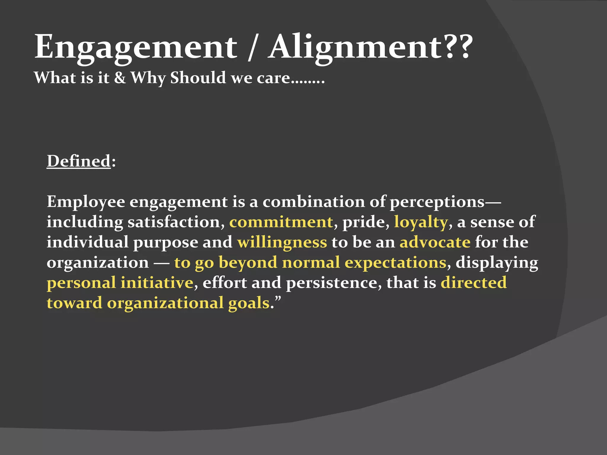 Engagement / Alignment?? What is it & Why Should we care…….. Defined : Employee engagement is a combination of perceptions—including satisfaction,  commitment , pride,  loyalty , a sense of individual purpose and  willingness  to be an  advocate  for the organization —  to go beyond normal expectations , displaying  personal initiative , effort and persistence, that is  directed toward organizational goals .”  
