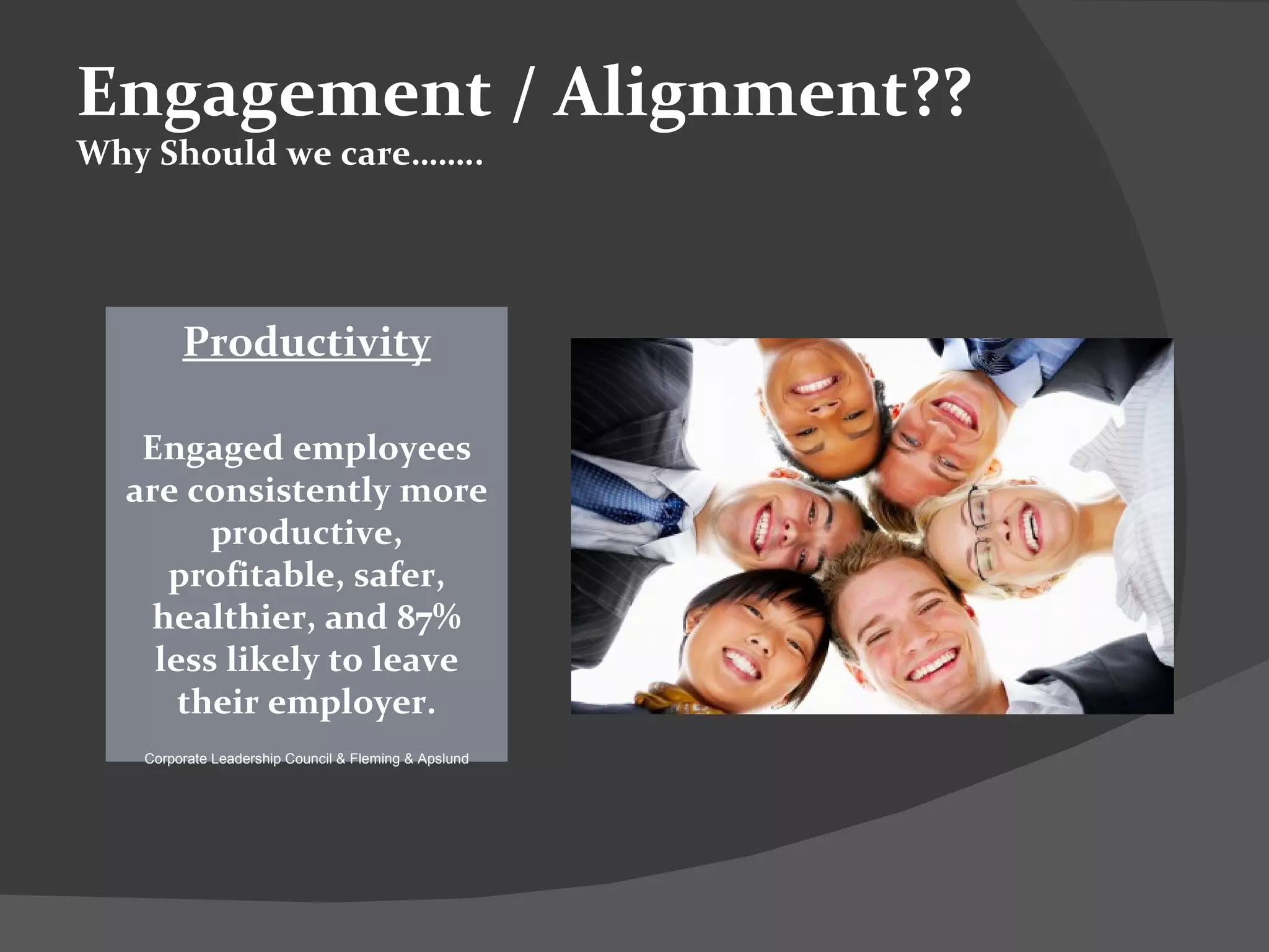 Productivity Engaged employees are consistently more productive, profitable, safer, healthier, and 87% less likely to leave their employer. Corporate Leadership Council & Fleming & Apslund Engagement / Alignment?? Why Should we care…….. 
