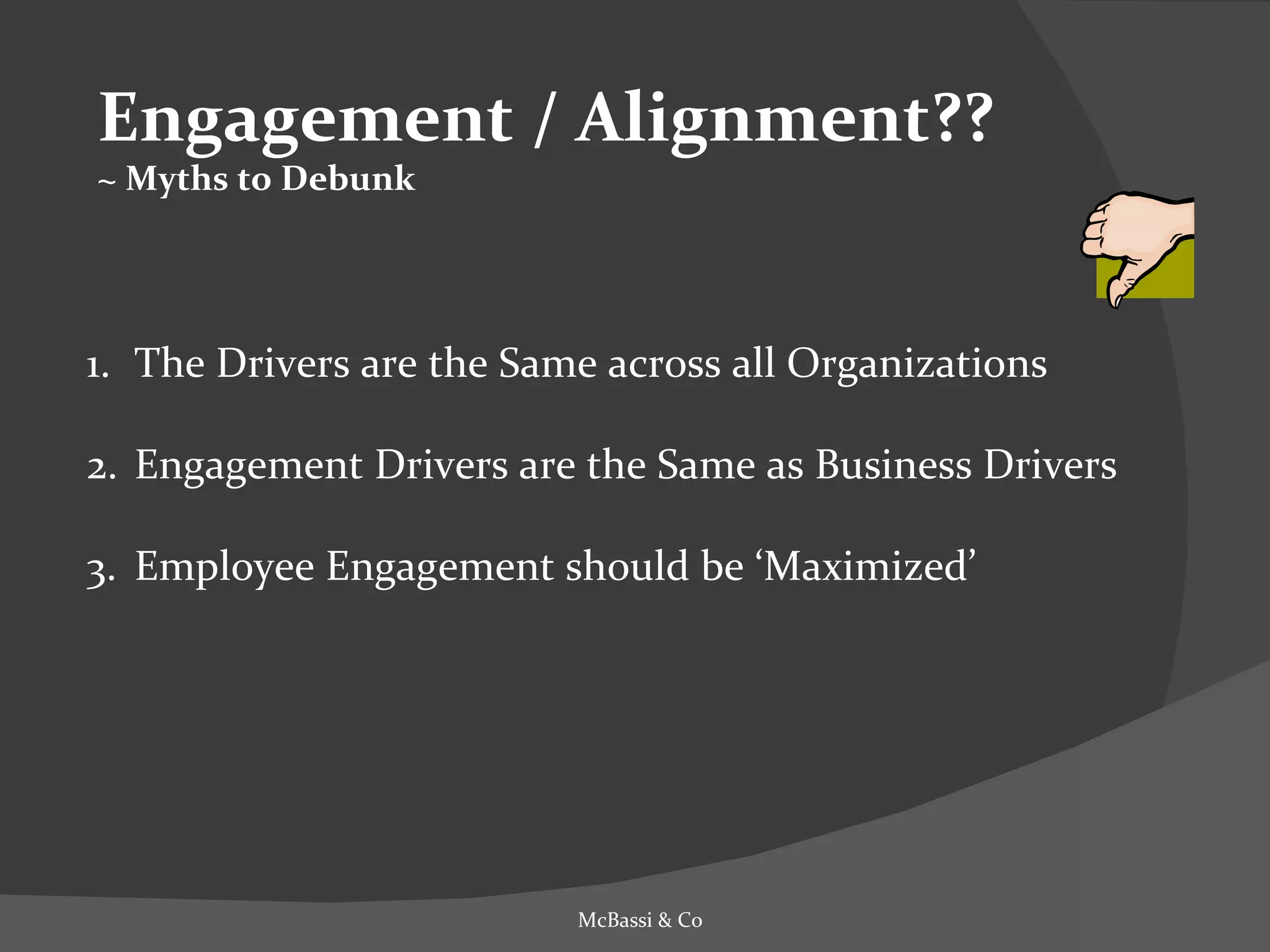 Engagement / Alignment?? ~ Myths to Debunk The Drivers are the Same across all Organizations Engagement Drivers are the Same as Business Drivers Employee Engagement should be ‘Maximized’ McBassi & Co 