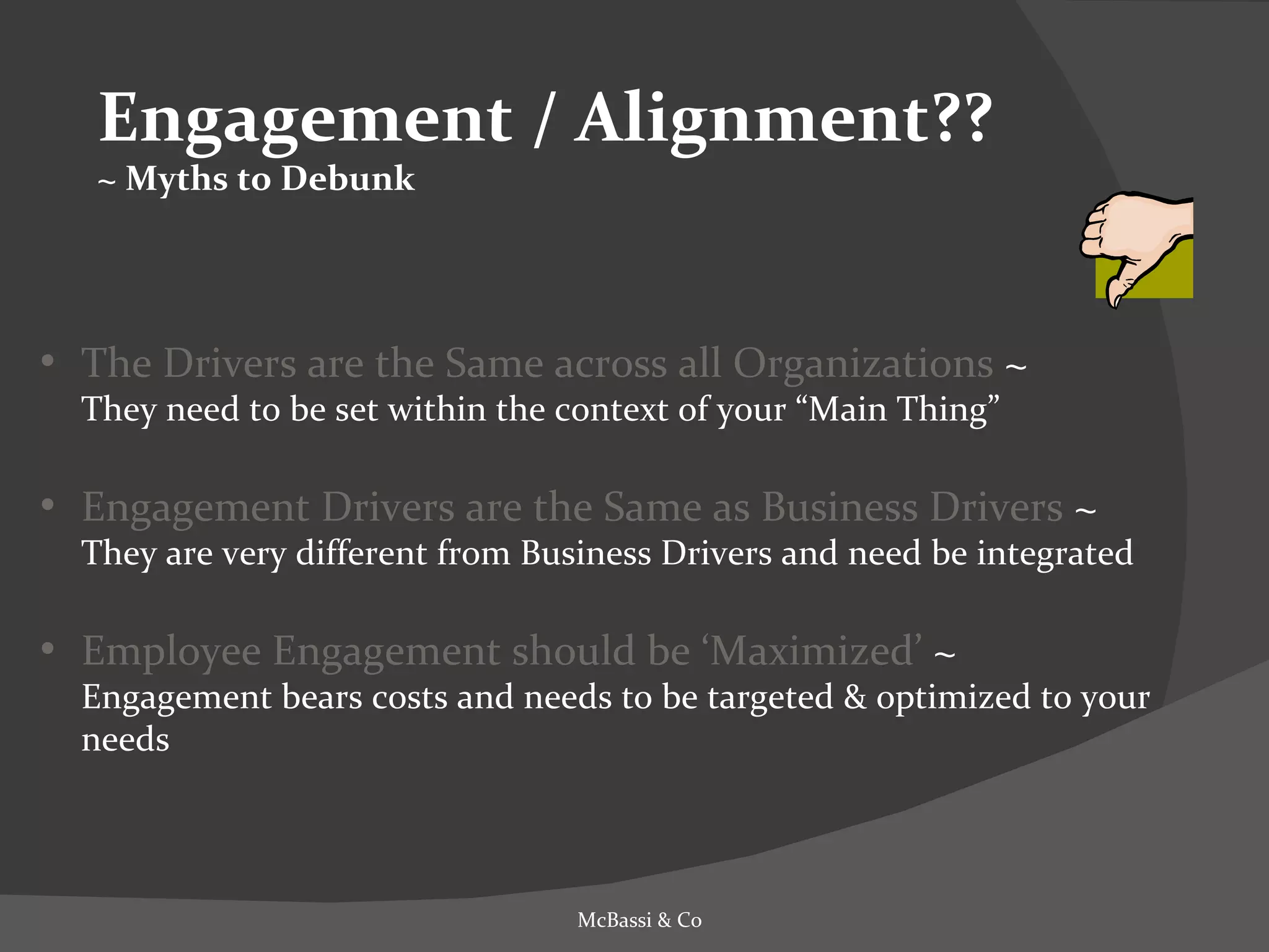 Engagement / Alignment?? ~ Myths to Debunk The Drivers are the Same across all Organizations  ~  They need to be set within the context of your “Main Thing” Engagement Drivers are the Same as Business Drivers  ~  They are very different from Business Drivers and need be integrated Employee Engagement should be ‘Maximized’  ~  Engagement bears costs and needs to be targeted & optimized to your needs McBassi & Co 