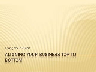 Aligning your business Top to Bottom Living Your Vision 