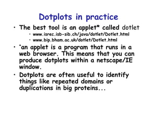 Dotplots in practice The best tool is an applet* called  dotlet www.isrec.isb-sib.ch/java/dotlet/Dotlet.html www.bip.bham.ac.uk/dotlet/Dotlet.html * an applet is a program that runs in a web browser. This means that you can produce dotplots within a netscape/IE window. Dotplots are often useful to identify things like repeated domains or duplications in big proteins... 