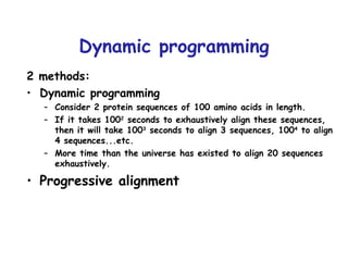 Dynamic programming 2 methods: Dynamic programming Consider 2 protein sequences of 100 amino acids in length. If it takes 100 2  seconds to exhaustively align these sequences, then it will take 100 3  seconds to align 3 sequences, 100 4  to align 4 sequences...etc. More time than the universe has existed to align 20 sequences exhaustively.  Progressive alignment 