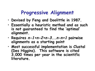 Progressive Alignment Devised by Feng and Doolittle in 1987. Essentially a heuristic method and as such is not guaranteed to find the ‘optimal’ alignment. Requires  n-1+n-2+n-3...n-n+1  pairwise alignments as a starting point Most successful implementation is Clustal (Des Higgins).  This software is cited 3,000 times per year in the scientific literature. 
