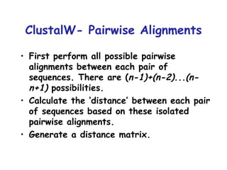 ClustalW- Pairwise Alignments First perform all possible pairwise alignments between each pair of sequences. There are ( n-1)+(n-2)...(n-n+1)  possibilities. Calculate the ‘distance’ between each pair of sequences based on these isolated pairwise alignments. Generate a distance matrix. 